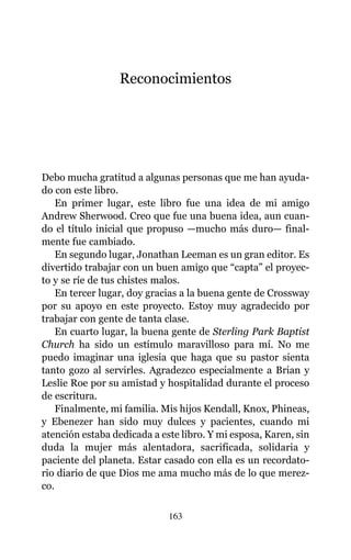 Reconocimientos
Debo mucha gratitud a algunas personas que me han ayuda-
do con este libro.
En primer lugar, este libro fue una idea de mi amigo
Andrew Sherwood. Creo que fue una buena idea, aun cuan-
do el título inicial que propuso —mucho más duro— final-
mente fue cambiado.
En segundo lugar, Jonathan Leeman es un gran editor. Es
divertido trabajar con un buen amigo que “capta” el proyec-
to y se ríe de tus chistes malos.
En tercer lugar, doy gracias a la buena gente de Crossway
por su apoyo en este proyecto. Estoy muy agradecido por
trabajar con gente de tanta clase.
En cuarto lugar, la buena gente de Sterling Park Baptist
Church ha sido un estímulo maravilloso para mí. No me
puedo imaginar una iglesia que haga que su pastor sienta
tanto gozo al servirles. Agradezco especialmente a Brian y
Leslie Roe por su amistad y hospitalidad durante el proceso
de escritura.
Finalmente, mi familia. Mis hijos Kendall, Knox, Phineas,
y Ebenezer han sido muy dulces y pacientes, cuando mi
atención estaba dedicada a este libro. Y mi esposa, Karen, sin
duda la mujer más alentadora, sacrificada, solidaria y
paciente del planeta. Estar casado con ella es un recordato-
rio diario de que Dios me ama mucho más de lo que merez-
co.
163
 