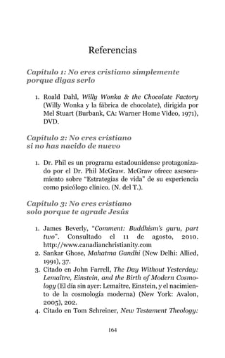 Referencias
Capítulo 1: No eres cristiano simplemente
porque digas serlo
1. Roald Dahl, Willy Wonka & the Chocolate Factory
(Willy Wonka y la fábrica de chocolate), dirigida por
Mel Stuart (Burbank, CA: Warner Home Video, 1971),
DVD.
Capítulo 2: No eres cristiano
si no has nacido de nuevo
1. Dr. Phil es un programa estadounidense protagoniza-
do por el Dr. Phil McGraw. McGraw ofrece asesora-
miento sobre “Estrategias de vida” de su experiencia
como psicólogo clínico. (N. del T.).
Capítulo 3: No eres cristiano
solo porque te agrade Jesús
1. James Beverly, “Comment: Buddhism’s guru, part
two”. Consultado el 11 de agosto, 2010.
http://www.canadianchristianity.com
2. Sankar Ghose, Mahatma Gandhi (New Delhi: Allied,
1991), 37.
3. Citado en John Farrell, The Day Without Yesterday:
Lemaître, Einstein, and the Birth of Modern Cosmo-
logy (El día sin ayer: Lemaître, Einstein, y el nacimien-
to de la cosmología moderna) (New York: Avalon,
2005), 202.
4. Citado en Tom Schreiner, New Testament Theology:
164
 