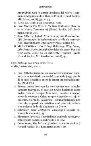 Magnifying God in Christ (Teología del Nuevo Testa-
mento: Magnificando a Dios en Cristo) (Grand Rapids,
MI: Baker, 2008), 331 n. 94.
5. P. ej.: Ro. 11:26; 1 Co. 1:31; 2 Co. 3:16.
6. Leon Morris, The Cross in the New Testament (La cruz
en el Nuevo Testamento) (Grand Rapids, MI: Eerd-
mans, 1965), 410.
7. Sam Allberry, Lifted: Experiencing the Resurrection
Life (Levantado: Experimentando la vida de resurrec-
ción) (Nottingham: InterVarsity Press, 2010), 20.
8. Michael Wittmer, Don’t Stop Believing: Why Living
Like Jesus Is Not Enough (No dejes de creer: Por qué
vivir como Jesús no es suficiente), versión Kindle
(Grand Rapids, MI: Zondervan, 2008), 44.
Capítulo 4: No eres cristiano
si disfrutas de pecar
1. En el fútbol americano, un sack ocurre cuando el quar-
terback es tackleado o sale del campo de juego detrás
de la línea de golpeo antes de lanzar un pase adelanta-
do. (N. del T.).
2. Esto no quiere decir que los no creyentes sean comple-
tamente malvados, ni que sin Cristo haríamos cosas
malas todo el tiempo. Más bien, nuestra situación
antes de conocer a Cristo es que el pecado —p. ej.: el
egoísmo, el orgullo, la avaricia— es una fuerza que nos
controla, no puede ser resistido, es el principio de fun-
cionamiento de la vida humana sin Cristo.
3. Schreiner, New Testament Theology (Teología del
Nuevo Testamento), 551.
4. Si cuentas la visita a Taco Bell que acabo de hacer, pro-
bablemente podrías añadir gula a la lista.
5. Colin Kruse, The Letters of John (Las cartas de Juan)
(Grand Rapids, MI: Eerdmans, 2000), 70.
165
Referencias
 