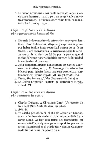 6. La historia continúa y nos habla acerca de lo que suce-
de con el hermano mayor, pero no es aplicable a nues-
tros propósitos. Si quieres saber cómo termina la his-
toria, lee Lucas 15:11-32.
Capítulo 5: No eres cristiano
si no perseveras hasta el fin
1. Después de leer muchos de estos sitios, es sorprenden-
te ver cómo todos se autoflagelan y expresan su pesar
por haber tenido tanta seguridad acerca de su fe en
Cristo. ¡Pero ahora tienen la misma cantidad de certe-
za acerca de su falta de fe! Se podría pensar que al
menos deberían haber adquirido un poco de humildad
intelectual en el proceso.
2. John Hammett, Biblical Foundations for Baptist Chur-
ches: A Contemporary Ecclesiology (Fundamentos
bíblicos para iglesias bautistas: Una eclesiología con-
temporánea) (Grand Rapids, MI: Kregel, 2005), 109.
3. Kruse, The Letters of John (Las cartas de Juan), 2.
4. La Nueva Confesión Bautista de Hampshire (1833),
artículo XI.
Capítulo 6: No eres cristiano
si no amas a la gente
1. Charles Dickens, A Christmas Carol (Un cuento de
Navidad) (New York: Bantam, 1986), 2.
2. Ibíd. 85.
3. Yo estaba pensando en el Día de Acción de Gracias,
nuestra declaración nacional de amor por el fútbol y la
carne asada. Al leer esta parte del manuscrito, mi
esposa señaló que algunas personas podrían pensar de
forma más natural en el Día de San Valentín. Cualquie-
ra de las dos cosas me parece bien.
166
¿Soy realmente cristiano?
 