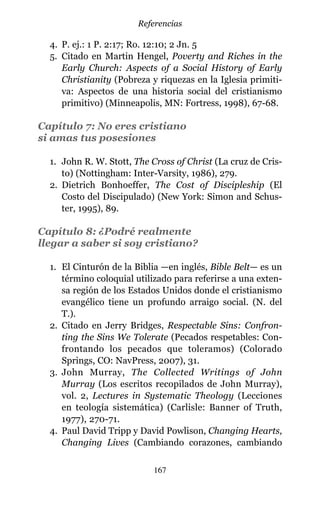 4. P. ej.: 1 P. 2:17; Ro. 12:10; 2 Jn. 5
5. Citado en Martin Hengel, Poverty and Riches in the
Early Church: Aspects of a Social History of Early
Christianity (Pobreza y riquezas en la Iglesia primiti-
va: Aspectos de una historia social del cristianismo
primitivo) (Minneapolis, MN: Fortress, 1998), 67-68.
Capítulo 7: No eres cristiano
si amas tus posesiones
1. John R. W. Stott, The Cross of Christ (La cruz de Cris-
to) (Nottingham: Inter-Varsity, 1986), 279.
2. Dietrich Bonhoeffer, The Cost of Discipleship (El
Costo del Discipulado) (New York: Simon and Schus-
ter, 1995), 89.
Capítulo 8: ¿Podré realmente
llegar a saber si soy cristiano?
1. El Cinturón de la Biblia —en inglés, Bible Belt— es un
término coloquial utilizado para referirse a una exten-
sa región de los Estados Unidos donde el cristianismo
evangélico tiene un profundo arraigo social. (N. del
T.).
2. Citado en Jerry Bridges, Respectable Sins: Confron-
ting the Sins We Tolerate (Pecados respetables: Con-
frontando los pecados que toleramos) (Colorado
Springs, CO: NavPress, 2007), 31.
3. John Murray, The Collected Writings of John
Murray (Los escritos recopilados de John Murray),
vol. 2, Lectures in Systematic Theology (Lecciones
en teología sistemática) (Carlisle: Banner of Truth,
1977), 270-71.
4. Paul David Tripp y David Powlison, Changing Hearts,
Changing Lives (Cambiando corazones, cambiando
167
Referencias
 