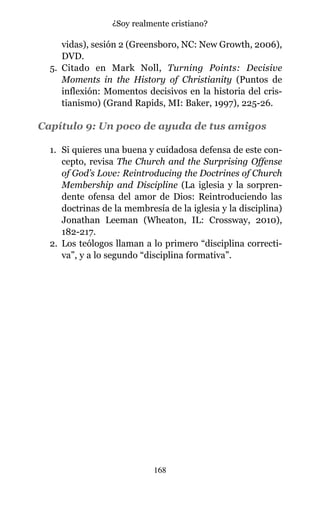 vidas), sesión 2 (Greensboro, NC: New Growth, 2006),
DVD.
5. Citado en Mark Noll, Turning Points: Decisive
Moments in the History of Christianity (Puntos de
inflexión: Momentos decisivos en la historia del cris-
tianismo) (Grand Rapids, MI: Baker, 1997), 225-26.
Capítulo 9: Un poco de ayuda de tus amigos
1. Si quieres una buena y cuidadosa defensa de este con-
cepto, revisa The Church and the Surprising Offense
of God’s Love: Reintroducing the Doctrines of Church
Membership and Discipline (La iglesia y la sorpren-
dente ofensa del amor de Dios: Reintroduciendo las
doctrinas de la membresía de la iglesia y la disciplina)
Jonathan Leeman (Wheaton, IL: Crossway, 2010),
182-217.
2. Los teólogos llaman a lo primero “disciplina correcti-
va”, y a lo segundo “disciplina formativa”.
168
¿Soy realmente cristiano?
 