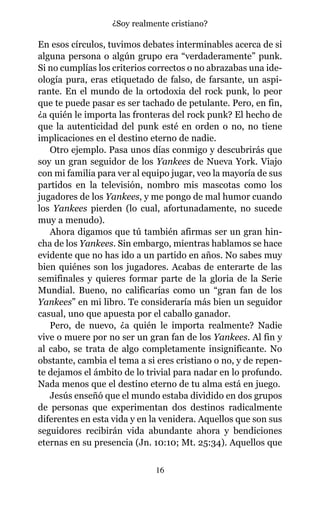 En esos círculos, tuvimos debates interminables acerca de si
alguna persona o algún grupo era “verdaderamente” punk.
Si no cumplías los criterios correctos o no abrazabas una ide-
ología pura, eras etiquetado de falso, de farsante, un aspi-
rante. En el mundo de la ortodoxia del rock punk, lo peor
que te puede pasar es ser tachado de petulante. Pero, en fin,
¿a quién le importa las fronteras del rock punk? El hecho de
que la autenticidad del punk esté en orden o no, no tiene
implicaciones en el destino eterno de nadie.
Otro ejemplo. Pasa unos días conmigo y descubrirás que
soy un gran seguidor de los Yankees de Nueva York. Viajo
con mi familia para ver al equipo jugar, veo la mayoría de sus
partidos en la televisión, nombro mis mascotas como los
jugadores de los Yankees, y me pongo de mal humor cuando
los Yankees pierden (lo cual, afortunadamente, no sucede
muy a menudo).
Ahora digamos que tú también afirmas ser un gran hin-
cha de los Yankees. Sin embargo, mientras hablamos se hace
evidente que no has ido a un partido en años. No sabes muy
bien quiénes son los jugadores. Acabas de enterarte de las
semifinales y quieres formar parte de la gloria de la Serie
Mundial. Bueno, no calificarías como un “gran fan de los
Yankees” en mi libro. Te consideraría más bien un seguidor
casual, uno que apuesta por el caballo ganador.
Pero, de nuevo, ¿a quién le importa realmente? Nadie
vive o muere por no ser un gran fan de los Yankees. Al fin y
al cabo, se trata de algo completamente insignificante. No
obstante, cambia el tema a si eres cristiano o no, y de repen-
te dejamos el ámbito de lo trivial para nadar en lo profundo.
Nada menos que el destino eterno de tu alma está en juego.
Jesús enseñó que el mundo estaba dividido en dos grupos
de personas que experimentan dos destinos radicalmente
diferentes en esta vida y en la venidera. Aquellos que son sus
seguidores recibirán vida abundante ahora y bendiciones
eternas en su presencia (Jn. 10:10; Mt. 25:34). Aquellos que
16
¿Soy realmente cristiano?
 