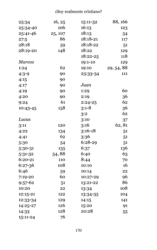 25:34 16, 25
25:34-40 106
25:41-46 25, 107
27:5 86
28:18 59
28:19-20 148
Marcos
1:24 62
4:3-9 90
4:15 90
4:17 90
4:19 90
4:20 90
9:24 61
10:43-45 158
Lucas
3:11 120
4:22 134
4:41 62
5:30 54
5:30-31 135
5:31-32 54, 88
6:20-21 110
6:27-36 108
6:46 59
7:19-20 60
9:57-62 51
10:20 22
12:15-21 122
12:33-34 129
14:25-27 126
14:33 128
15:11-24 76
15:11-32 88, 166
16:13 123
18:13 54
18:18-21 117
18:18-22 51
18:22 129
18:22-25 118
19:1-10 129
19:10 29, 54, 88
23:33-34 111
Juan
1:29 60
2:19 36
2:24-25 62
3:1-8 36
3:2 62
3:10 37
3:16 62, 81
3:16-18 51
3:36 51
6:28-29 51
6:37 136
6:40 63
8:44 70
10:10 16
10:14 22
10:27-29 96
13:21-22 86
13:34 108
13:34-35 104
14:15 141
15:20 91
20:28 55
170
¿Soy realmente cristiano?
 