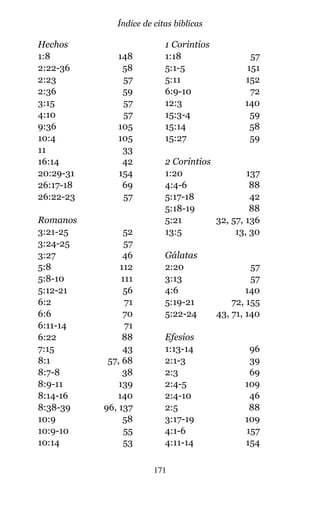 Hechos
1:8 148
2:22-36 58
2:23 57
2:36 59
3:15 57
4:10 57
9:36 105
10:4 105
11 33
16:14 42
20:29-31 154
26:17-18 69
26:22-23 57
Romanos
3:21-25 52
3:24-25 57
3:27 46
5:8 112
5:8-10 111
5:12-21 56
6:2 71
6:6 70
6:11-14 71
6:22 88
7:15 43
8:1 57, 68
8:7-8 38
8:9-11 139
8:14-16 140
8:38-39 96, 137
10:9 58
10:9-10 55
10:14 53
1 Corintios
1:18 57
5:1-5 151
5:11 152
6:9-10 72
12:3 140
15:3-4 59
15:14 58
15:27 59
2 Corintios
1:20 137
4:4-6 88
5:17-18 42
5:18-19 88
5:21 32, 57, 136
13:5 13, 30
Gálatas
2:20 57
3:13 57
4:6 140
5:19-21 72, 155
5:22-24 43, 71, 140
Efesios
1:13-14 96
2:1-3 39
2:3 69
2:4-5 109
2:4-10 46
2:5 88
3:17-19 109
4:1-6 157
4:11-14 154
171
Índice de citas bíblicas
 