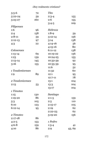5:5-6 72
5:22-24 59
5:25-27 160
Filipenses
1:6 96
2:4 158
2:8-11 59
2:12-13 97
4:3 22
Colosenses
1:13-14 69
1:23 139
2:13-14 145
3:16 155
1 Tesalonicenses
1:9 89
2 Tesalonicenses
2:13 53
1 Timoteo
1:15 130
1:19-20 86
5:3 105
6:10 123
6:12-14 95
2 Timoteo
2:17-18 86
4:2-5 153
4:6-8 159
4:10 86
Tito
2:3-4 155
2:6 155
3:4-5 109
Hebreos
1:8-9 59
3:12-14 156
3:14 138
4:14-16 56
4:15-16 80
6:11-12 138
10:19-22 136
10:24-25 155
10:32-39 92
10:35-39 95
11:6 52
11:32 60
12:1 95
12:7-11 78
13:1 104
13:3 104
13:17 104
Santiago
2:1-5 159
2:5 110
2:15-17 105
2:19 62
2:22-23 62
5:19-20 156
1 Pedro
1:3-4 41
2:9 43, 69
172
¿Soy realmente cristiano?
 
