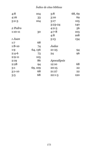 4:8 104
4:16 33
5:2-3 104
2 Pedro
1:10-11 30
1 Juan
1:7 68
1:8-10 74
1:9 64, 136
2:4-6 73
2:9-11 105
2:19 86
2:28 94
3:1 69, 109
3:1-10 68
3:5 68
3:8 68, 69
3:10 69
3:17 105
3:23-24 140
4:2-3 56
4:7-8 103
4:8 108
5:13 134
Judas
21-25 94
24 96
Apocalipsis
12:10 68
20:15 22
21:27 22
22:1-3 120
173
Índice de citas bíblicas
 