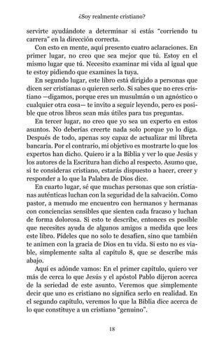 servirte ayudándote a determinar si estás “corriendo tu
carrera” en la dirección correcta.
Con esto en mente, aquí presento cuatro aclaraciones. En
primer lugar, no creo que sea mejor que tú. Estoy en el
mismo lugar que tú. Necesito examinar mi vida al igual que
te estoy pidiendo que examines la tuya.
En segundo lugar, este libro está dirigido a personas que
dicen ser cristianas o quieren serlo. Si sabes que no eres cris-
tiano —digamos, porque eres un musulmán o un agnóstico o
cualquier otra cosa— te invito a seguir leyendo, pero es posi-
ble que otros libros sean más útiles para tus preguntas.
En tercer lugar, no creo que yo sea un experto en estos
asuntos. No deberías creerte nada solo porque yo lo diga.
Después de todo, apenas soy capaz de actualizar mi libreta
bancaria. Por el contrario, mi objetivo es mostrarte lo que los
expertos han dicho. Quiero ir a la Biblia y ver lo que Jesús y
los autores de la Escritura han dicho al respecto. Asumo que,
si te consideras cristiano, estarás dispuesto a hacer, creer y
responder a lo que la Palabra de Dios dice.
En cuarto lugar, sé que muchas personas que son cristia-
nas auténticas luchan con la seguridad de la salvación. Como
pastor, a menudo me encuentro con hermanos y hermanas
con conciencias sensibles que sienten cada fracaso y luchan
de forma dolorosa. Si esto te describe, entonces es posible
que necesites ayuda de algunos amigos a medida que lees
este libro. Pídeles que no solo te desafíen, sino que también
te animen con la gracia de Dios en tu vida. Si esto no es via-
ble, simplemente salta al capítulo 8, que se describe más
abajo.
Aquí es adónde vamos: En el primer capítulo, quiero ver
más de cerca lo que Jesús y el apóstol Pablo dijeron acerca
de la seriedad de este asunto. Veremos que simplemente
decir que uno es cristiano no significa serlo en realidad. En
el segundo capítulo, veremos lo que la Biblia dice acerca de
lo que constituye a un cristiano “genuino”.
18
¿Soy realmente cristiano?
 