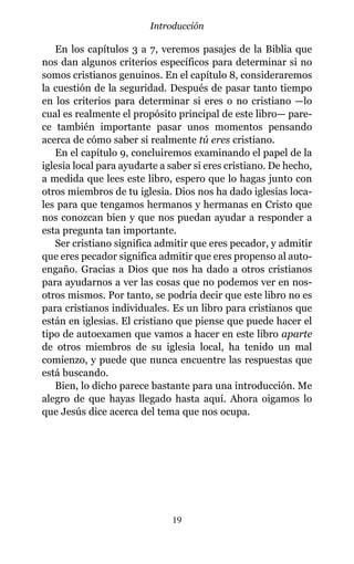 En los capítulos 3 a 7, veremos pasajes de la Biblia que
nos dan algunos criterios específicos para determinar si no
somos cristianos genuinos. En el capítulo 8, consideraremos
la cuestión de la seguridad. Después de pasar tanto tiempo
en los criterios para determinar si eres o no cristiano —lo
cual es realmente el propósito principal de este libro— pare-
ce también importante pasar unos momentos pensando
acerca de cómo saber si realmente tú eres cristiano.
En el capítulo 9, concluiremos examinando el papel de la
iglesia local para ayudarte a saber si eres cristiano. De hecho,
a medida que lees este libro, espero que lo hagas junto con
otros miembros de tu iglesia. Dios nos ha dado iglesias loca-
les para que tengamos hermanos y hermanas en Cristo que
nos conozcan bien y que nos puedan ayudar a responder a
esta pregunta tan importante.
Ser cristiano significa admitir que eres pecador, y admitir
que eres pecador significa admitir que eres propenso al auto-
engaño. Gracias a Dios que nos ha dado a otros cristianos
para ayudarnos a ver las cosas que no podemos ver en nos-
otros mismos. Por tanto, se podría decir que este libro no es
para cristianos individuales. Es un libro para cristianos que
están en iglesias. El cristiano que piense que puede hacer el
tipo de autoexamen que vamos a hacer en este libro aparte
de otros miembros de su iglesia local, ha tenido un mal
comienzo, y puede que nunca encuentre las respuestas que
está buscando.
Bien, lo dicho parece bastante para una introducción. Me
alegro de que hayas llegado hasta aquí. Ahora oigamos lo
que Jesús dice acerca del tema que nos ocupa.
19
Introducción
 