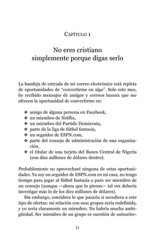 CAPÍTULO 1
No eres cristiano
simplemente porque digas serlo
La bandeja de entrada de mi correo electrónico está repleta
de oportunidades de “convertirme en algo”. Solo este mes,
he recibido mensajes de amigos y correos basura que me
ofrecen la oportunidad de convertirme en:
v amigo de alguna persona en Facebook,
v un miembro de Netflix,
v un miembro del Partido Demócrata,
v parte de la liga de fútbol fantasía,
v un seguidor de ESPN.com,
v parte del consejo de administración de una organiza-
ción,
v el titular de una tarjeta del Banco Central de Nigeria
(con diez millones de dólares dentro).
Probablemente no aprovecharé ninguna de estas oportuni-
dades. Ya soy un seguidor de ESPN.com en mi casa, no tengo
tiempo para jugar al fútbol fantasía o para ser miembro de
un consejo (aunque —ahora que lo pienso— tal vez debería
investigar más lo de los diez millones de dólares).
Sin embargo, considera lo que pasaría si accediera a este
tipo de ofertas: mi relación con esos grupos sería redefinida,
y yo sería claramente un miembro. No habría mucha ambi-
güedad. Ser miembro de un grupo es cuestión de autoselec-
21
 