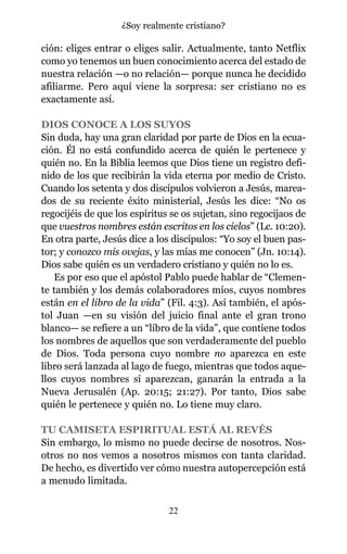 ción: eliges entrar o eliges salir. Actualmente, tanto Netflix
como yo tenemos un buen conocimiento acerca del estado de
nuestra relación —o no relación— porque nunca he decidido
afiliarme. Pero aquí viene la sorpresa: ser cristiano no es
exactamente así.
DIOS CONOCE A LOS SUYOS
Sin duda, hay una gran claridad por parte de Dios en la ecua-
ción. Él no está confundido acerca de quién le pertenece y
quién no. En la Biblia leemos que Dios tiene un registro defi-
nido de los que recibirán la vida eterna por medio de Cristo.
Cuando los setenta y dos discípulos volvieron a Jesús, marea-
dos de su reciente éxito ministerial, Jesús les dice: “No os
regocijéis de que los espíritus se os sujetan, sino regocijaos de
que vuestros nombres están escritos en los cielos” (Lc. 10:20).
En otra parte, Jesús dice a los discípulos: “Yo soy el buen pas-
tor; y conozco mis ovejas, y las mías me conocen” (Jn. 10:14).
Dios sabe quién es un verdadero cristiano y quién no lo es.
Es por eso que el apóstol Pablo puede hablar de “Clemen-
te también y los demás colaboradores míos, cuyos nombres
están en el libro de la vida” (Fil. 4:3). Así también, el após-
tol Juan —en su visión del juicio final ante el gran trono
blanco— se refiere a un “libro de la vida”, que contiene todos
los nombres de aquellos que son verdaderamente del pueblo
de Dios. Toda persona cuyo nombre no aparezca en este
libro será lanzada al lago de fuego, mientras que todos aque-
llos cuyos nombres sí aparezcan, ganarán la entrada a la
Nueva Jerusalén (Ap. 20:15; 21:27). Por tanto, Dios sabe
quién le pertenece y quién no. Lo tiene muy claro.
TU CAMISETA ESPIRITUAL ESTÁ AL REVÉS
Sin embargo, lo mismo no puede decirse de nosotros. Nos-
otros no nos vemos a nosotros mismos con tanta claridad.
De hecho, es divertido ver cómo nuestra autopercepción está
a menudo limitada.
22
¿Soy realmente cristiano?
 