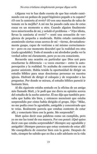 ¿Alguna vez te has dado cuenta de que has estado cami-
nando con un pedazo de papel higiénico pegado a tu zapato?
¿O con la camiseta al revés? ¿O con una mancha de salsa de
tomate en la mejilla? A mí me ha pasado cada una de estas
cosas en un momento u otro. Cuando alguien finalmente
tuvo misericordia de mí, y señaló el problema —“¡Oye idiota,
llevas la camiseta al revés!”— sentí una sensación de ver-
güenza de pequeña a moderada. Había estado caminando
asumiendo ciertas cosas acerca de mí —tierno, devastadora-
mente guapo, capaz de vestirme a mí mismo correctamen-
te— pero en ese momento descubrí que la realidad era otra
(nada agradable). Todo el mundo a mi alrededor podía ver la
verdad sobre mí claramente, pero yo no era consciente.
Recuerdo una ocasión en particular que Dios usó para
enseñarme la diferencia —a veces enorme— entre la auto-
percepción y la realidad. Yo acababa de convertirme en un
pastor asistente. Había tenido la oportunidad de dirigir un
estudio bíblico para unas doscientas personas en nuestra
iglesia. Disfruté de dirigir el coloquio y de responder a las
preguntas. Por donde se mirara, el estudio bíblico pareció ir
bastante bien.
Al día siguiente estaba sentado en la oficina de un amigo
mío llamado Matt, y le pedí que me diera su opinión acerca
del estudio de la noche anterior. Él me dijo que también pen-
saba que había ido bien, y entonces mencionó que estaba
sorprendido por cómo había dirigido el grupo. Dijo: “Mike,
no me podía creer lo agradable, amigable y concentrado que
te veías. Realmente parecía que estabas contento de estar
allí, y conectaste bien con la gente. Me sorprendió”.
Matt quiso decir esas palabras como un cumplido, pero
yo no me las tomé de esa manera. Por eso pensé: ¿Qué quiso
decir con que estaba sorprendido? ¡Siempre soy agradable y
amigable! ¡Siempre parezco que estoy contento de estar allí!
Me enorgullecía de conectar bien con la gente. Después de
todo, siempre he sabido que no iba a salir adelante en la vida
23
No eres cristiano simplemente porque digas serlo
 
