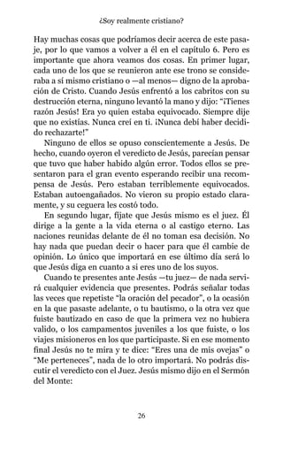 Hay muchas cosas que podríamos decir acerca de este pasa-
je, por lo que vamos a volver a él en el capítulo 6. Pero es
importante que ahora veamos dos cosas. En primer lugar,
cada uno de los que se reunieron ante ese trono se conside-
raba a sí mismo cristiano o —al menos— digno de la aproba-
ción de Cristo. Cuando Jesús enfrentó a los cabritos con su
destrucción eterna, ninguno levantó la mano y dijo: “¡Tienes
razón Jesús! Era yo quien estaba equivocado. Siempre dije
que no existías. Nunca creí en ti. ¡Nunca debí haber decidi-
do rechazarte!”
Ninguno de ellos se opuso conscientemente a Jesús. De
hecho, cuando oyeron el veredicto de Jesús, parecían pensar
que tuvo que haber habido algún error. Todos ellos se pre-
sentaron para el gran evento esperando recibir una recom-
pensa de Jesús. Pero estaban terriblemente equivocados.
Estaban autoengañados. No vieron su propio estado clara-
mente, y su ceguera les costó todo.
En segundo lugar, fíjate que Jesús mismo es el juez. Él
dirige a la gente a la vida eterna o al castigo eterno. Las
naciones reunidas delante de él no toman esa decisión. No
hay nada que puedan decir o hacer para que él cambie de
opinión. Lo único que importará en ese último día será lo
que Jesús diga en cuanto a si eres uno de los suyos.
Cuando te presentes ante Jesús —tu juez— de nada servi-
rá cualquier evidencia que presentes. Podrás señalar todas
las veces que repetiste “la oración del pecador”, o la ocasión
en la que pasaste adelante, o tu bautismo, o la otra vez que
fuiste bautizado en caso de que la primera vez no hubiera
valido, o los campamentos juveniles a los que fuiste, o los
viajes misioneros en los que participaste. Si en ese momento
final Jesús no te mira y te dice: “Eres una de mis ovejas” o
“Me perteneces”, nada de lo otro importará. No podrás dis-
cutir el veredicto con el Juez. Jesús mismo dijo en el Sermón
del Monte:
26
¿Soy realmente cristiano?
 