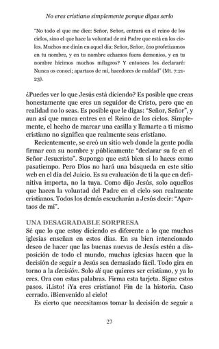 “No todo el que me dice: Señor, Señor, entrará en el reino de los
cielos, sino el que hace la voluntad de mi Padre que está en los cie-
los. Muchos me dirán en aquel día: Señor, Señor, ¿no profetizamos
en tu nombre, y en tu nombre echamos fuera demonios, y en tu
nombre hicimos muchos milagros? Y entonces les declararé:
Nunca os conocí; apartaos de mí, hacedores de maldad” (Mt. 7:21-
23).
¿Puedes ver lo que Jesús está diciendo? Es posible que creas
honestamente que eres un seguidor de Cristo, pero que en
realidad no lo seas. Es posible que le digas: “Señor, Señor”, y
aun así que nunca entres en el Reino de los cielos. Simple-
mente, el hecho de marcar una casilla y llamarte a ti mismo
cristiano no significa que realmente seas cristiano.
Recientemente, se creó un sitio web donde la gente podía
firmar con su nombre y públicamente “declarar su fe en el
Señor Jesucristo”. Supongo que está bien si lo haces como
pasatiempo. Pero Dios no hará una búsqueda en este sitio
web en el día del Juicio. Es su evaluación de ti la que en defi-
nitiva importa, no la tuya. Como dijo Jesús, solo aquellos
que hacen la voluntad del Padre en el cielo son realmente
cristianos. Todos los demás escucharán a Jesús decir: “Apar-
taos de mí”.
UNA DESAGRADABLE SORPRESA
Sé que lo que estoy diciendo es diferente a lo que muchas
iglesias enseñan en estos días. En su bien intencionado
deseo de hacer que las buenas nuevas de Jesús estén a dis-
posición de todo el mundo, muchas iglesias hacen que la
decisión de seguir a Jesús sea demasiado fácil. Todo gira en
torno a la decisión. Solo di que quieres ser cristiano, y ya lo
eres. Ora con estas palabras. Firma esta tarjeta. Sigue estos
pasos. ¡Listo! ¡Ya eres cristiano! Fin de la historia. Caso
cerrado. ¡Bienvenido al cielo!
Es cierto que necesitamos tomar la decisión de seguir a
27
No eres cristiano simplemente porque digas serlo
 