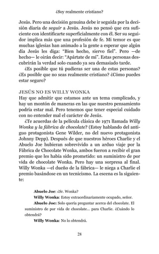 Jesús. Pero una decisión genuina debe ir seguida por la deci-
sión diaria de seguir a Jesús. Jesús no pensó que era sufi-
ciente con identificarte superficialmente con él. Ser su segui-
dor implica más que una profesión de fe. Mi temor es que
muchas iglesias han animado a la gente a esperar que algún
día Jesús les diga: “Bien hecho, siervo fiel”. Pero —de
hecho— le oirán decir: “Apártate de mí”. Estas personas des-
cubrirán la verdad solo cuando ya sea demasiado tarde.
¿Es posible que tú pudieras ser una de estas personas?
¿Es posible que no seas realmente cristiano? ¿Cómo puedes
estar seguro?
JESÚS NO ES WILLY WONKA
Hay que admitir que estamos ante un tema complicado, y
hay un montón de maneras en las que nuestro pensamiento
podría estar mal. Pero tenemos que tener especial cuidado
con no entender mal el carácter de Jesús.
¿Te acuerdas de la película clásica de 1971 llamada Willy
Wonka y la fábrica de chocolate? (Estoy hablando del anti-
guo protagonista Gene Wilder, no del nuevo protagonista
Johnny Depp). Después de que nuestros héroes Charlie y el
Abuelo Joe hubieran sobrevivido a un arduo viaje por la
Fábrica de Chocolate Wonka, ambos fueron a recibir el gran
premio que les había sido prometido: un suministro de por
vida de chocolate Wonka. Pero hay una sorpresa al final.
Willy Wonka —el dueño de la fábrica— le niega a Charlie el
premio basándose en un tecnicismo. La escena es la siguien-
te:
Abuelo Joe: ¿Sr. Wonka?
Willy Wonka: Estoy extraordinariamente ocupado, señor.
Abuelo Joe: Solo quería preguntar acerca del chocolate. El
suministro de por vida de chocolate... para Charlie. ¿Cuándo lo
obtendrá?
Willy Wonka: No lo obtendrá.
28
¿Soy realmente cristiano?
 