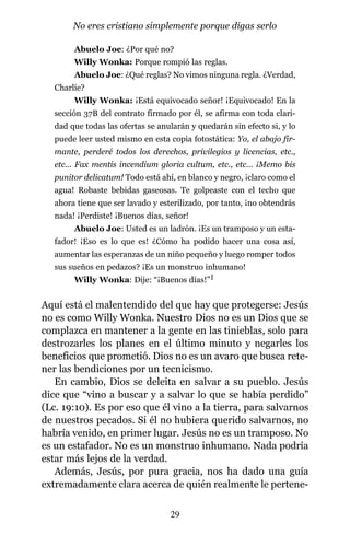 Abuelo Joe: ¿Por qué no?
Willy Wonka: Porque rompió las reglas.
Abuelo Joe: ¿Qué reglas? No vimos ninguna regla. ¿Verdad,
Charlie?
Willy Wonka: ¡Está equivocado señor! ¡Equivocado! En la
sección 37B del contrato firmado por él, se afirma con toda clari-
dad que todas las ofertas se anularán y quedarán sin efecto si, y lo
puede leer usted mismo en esta copia fotostática: Yo, el abajo fir-
mante, perderé todos los derechos, privilegios y licencias, etc.,
etc... Fax mentis incendium gloria cultum, etc., etc… ¡Memo bis
punitor delicatum! Todo está ahí, en blanco y negro, ¡claro como el
agua! Robaste bebidas gaseosas. Te golpeaste con el techo que
ahora tiene que ser lavado y esterilizado, por tanto, ¡no obtendrás
nada! ¡Perdiste! ¡Buenos días, señor!
Abuelo Joe: Usted es un ladrón. ¡Es un tramposo y un esta-
fador! ¡Eso es lo que es! ¿Cómo ha podido hacer una cosa así,
aumentar las esperanzas de un niño pequeño y luego romper todos
sus sueños en pedazos? ¡Es un monstruo inhumano!
Willy Wonka: Dije: “¡Buenos días!”1
Aquí está el malentendido del que hay que protegerse: Jesús
no es como Willy Wonka. Nuestro Dios no es un Dios que se
complazca en mantener a la gente en las tinieblas, solo para
destrozarles los planes en el último minuto y negarles los
beneficios que prometió. Dios no es un avaro que busca rete-
ner las bendiciones por un tecnicismo.
En cambio, Dios se deleita en salvar a su pueblo. Jesús
dice que “vino a buscar y a salvar lo que se había perdido”
(Lc. 19:10). Es por eso que él vino a la tierra, para salvarnos
de nuestros pecados. Si él no hubiera querido salvarnos, no
habría venido, en primer lugar. Jesús no es un tramposo. No
es un estafador. No es un monstruo inhumano. Nada podría
estar más lejos de la verdad.
Además, Jesús, por pura gracia, nos ha dado una guía
extremadamente clara acerca de quién realmente le pertene-
29
No eres cristiano simplemente porque digas serlo
 