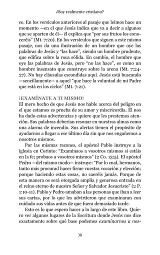 ce. En los versículos anteriores al pasaje que leímos hace un
momento —en el que Jesús indica que va a decir a algunos
que se aparten de él— él explica que “por sus frutos los cono-
ceréis” (Mt. 7:20). En los versículos que siguen a este mismo
pasaje, nos da una ilustración de un hombre que oye las
palabras de Jesús y “las hace”, siendo un hombre prudente,
que edifica sobre la roca sólida. En cambio, el hombre que
oye las palabras de Jesús, pero “no las hace”, es como un
hombre insensato que construye sobre la arena (Mt. 7:24-
27). No hay cláusulas escondidas aquí. Jesús está buscando
—sencillamente— a aquel “que hace la voluntad de mi Padre
que está en los cielos” (Mt. 7:21).
¡EXAMÍNATE A TI MISMO!
El mero hecho de que Jesús nos hable acerca del peligro en
el que estamos es prueba de su amor y misericordia. Él nos
ha dado estas advertencias y quiere que les prestemos aten-
ción. Sus palabras deberían resonar en nuestras almas como
una alarma de incendio. Sus alertas tienen el propósito de
ayudarnos a llegar a ese último día sin que nos engañemos a
nosotros mismos.
Por las mismas razones, el apóstol Pablo instruye a la
iglesia en Corinto: “Examinaos a vosotros mismos si estáis
en la fe; probaos a vosotros mismos” (2 Co. 13:5). El apóstol
Pedro —del mismo modo— instruye: “Por lo cual, hermanos,
tanto más procurad hacer firme vuestra vocación y elección;
porque haciendo estas cosas, no caeréis jamás. Porque de
esta manera os será otorgada amplia y generosa entrada en
el reino eterno de nuestro Señor y Salvador Jesucristo” (2 P.
1:10-11). Pablo y Pedro amaban a las personas que iban a leer
sus cartas, por lo que les advirtieron que examinaran con
cuidado sus vidas antes de que fuera demasiado tarde.
Esto es lo que espero hacer a lo largo de este libro. Quie-
ro ver algunos lugares de la Escritura donde Jesús nos dice
exactamente sobre qué base podemos examinarnos a nos-
30
¿Soy realmente cristiano?
 