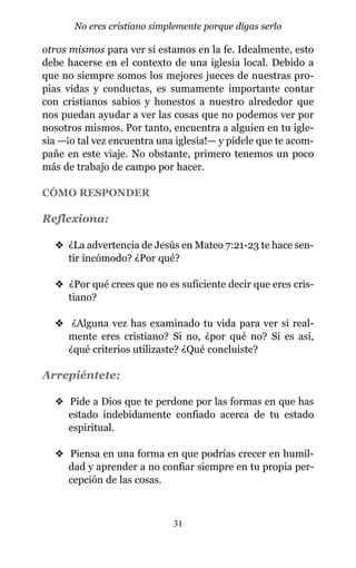 otros mismos para ver si estamos en la fe. Idealmente, esto
debe hacerse en el contexto de una iglesia local. Debido a
que no siempre somos los mejores jueces de nuestras pro-
pias vidas y conductas, es sumamente importante contar
con cristianos sabios y honestos a nuestro alrededor que
nos puedan ayudar a ver las cosas que no podemos ver por
nosotros mismos. Por tanto, encuentra a alguien en tu igle-
sia —¡o tal vez encuentra una iglesia!— y pídele que te acom-
pañe en este viaje. No obstante, primero tenemos un poco
más de trabajo de campo por hacer.
CÓMO RESPONDER
Reflexiona:
v ¿La advertencia de Jesús en Mateo 7:21-23 te hace sen-
tir incómodo? ¿Por qué?
v ¿Por qué crees que no es suficiente decir que eres cris-
tiano?
v ¿Alguna vez has examinado tu vida para ver si real-
mente eres cristiano? Si no, ¿por qué no? Si es así,
¿qué criterios utilizaste? ¿Qué concluiste?
Arrepiéntete:
v Pide a Dios que te perdone por las formas en que has
estado indebidamente confiado acerca de tu estado
espiritual.
v Piensa en una forma en que podrías crecer en humil-
dad y aprender a no confiar siempre en tu propia per-
cepción de las cosas.
31
No eres cristiano simplemente porque digas serlo
 