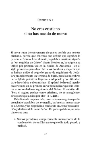 CAPÍTULO 2
No eres cristiano
si no has nacido de nuevo
Si voy a tratar de convencerte de que es posible que no seas
cristiano, parece que tenemos que definir qué significa la
palabra cristiano. Literalmente, la palabra cristiano signifi-
ca “un seguidor de Cristo”. Según Hechos 11, la etiqueta se
utilizó por primera vez en la ciudad de Antioquía —en el
siglo primero— para describir a los hombres y mujeres que
se habían unido al pequeño grupo de seguidores de Jesús.
Era probablemente un término de burla, pero los miembros
de la Iglesia primitiva llegaron a adoptarlo y lo utilizaban
para describirse a ellos mismos. El apóstol Pedro usó la pala-
bra cristiano en su primera carta para indicar que sus lecto-
res eran verdaderos seguidores del Señor. Él escribe allí:
“Pero si alguno padece como cristiano, no se avergüence,
sino glorifique a Dios por ello” (1 P. 4:16).
Detallándolo un poco más, un cristiano es alguien que ha
escuchado la palabra del evangelio, las buenas nuevas acer-
ca de Jesús, y ha respondido confiando en Jesús para salva-
ción y declarándolo como Señor. En pocas palabras, un cris-
tiano cree que:
1. Somos pecadores, completamente merecedores de la
condenación de un Dios santo que odia todo pecado y
maldad.
33
 