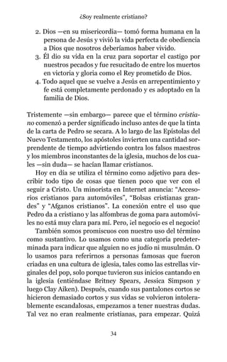 2. Dios —en su misericordia— tomó forma humana en la
persona de Jesús y vivió la vida perfecta de obediencia
a Dios que nosotros deberíamos haber vivido.
3. Él dio su vida en la cruz para soportar el castigo por
nuestros pecados y fue resucitado de entre los muertos
en victoria y gloria como el Rey prometido de Dios.
4. Todo aquel que se vuelve a Jesús en arrepentimiento y
fe está completamente perdonado y es adoptado en la
familia de Dios.
Tristemente —sin embargo— parece que el término cristia-
no comenzó a perder significado incluso antes de que la tinta
de la carta de Pedro se secara. A lo largo de las Epístolas del
Nuevo Testamento, los apóstoles invierten una cantidad sor-
prendente de tiempo advirtiendo contra los falsos maestros
y los miembros inconstantes de la iglesia, muchos de los cua-
les —sin duda— se hacían llamar cristianos.
Hoy en día se utiliza el término como adjetivo para des-
cribir todo tipo de cosas que tienen poco que ver con el
seguir a Cristo. Un minorista en Internet anuncia: “Acceso-
rios cristianos para automóviles”, “Bolsas cristianas gran-
des” y “Afganos cristianos”. La conexión entre el uso que
Pedro da a cristiano y las alfombras de goma para automóvi-
les no está muy clara para mí. Pero, ¡el negocio es el negocio!
También somos promiscuos con nuestro uso del término
como sustantivo. Lo usamos como una categoría predeter-
minada para indicar que alguien no es judío ni musulmán. O
lo usamos para referirnos a personas famosas que fueron
criadas en una cultura de iglesia, tales como las estrellas vir-
ginales del pop, solo porque tuvieron sus inicios cantando en
la iglesia (entiéndase Britney Spears, Jessica Simpson y
luego Clay Aiken). Después, cuando sus pantalones cortos se
hicieron demasiado cortos y sus vidas se volvieron intolera-
blemente escandalosas, empezamos a tener nuestras dudas.
Tal vez no eran realmente cristianas, para empezar. Quizá
34
¿Soy realmente cristiano?
 