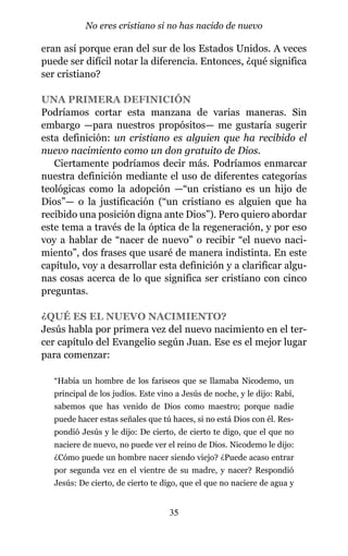 eran así porque eran del sur de los Estados Unidos. A veces
puede ser difícil notar la diferencia. Entonces, ¿qué significa
ser cristiano?
UNA PRIMERA DEFINICIÓN
Podríamos cortar esta manzana de varias maneras. Sin
embargo —para nuestros propósitos— me gustaría sugerir
esta definición: un cristiano es alguien que ha recibido el
nuevo nacimiento como un don gratuito de Dios.
Ciertamente podríamos decir más. Podríamos enmarcar
nuestra definición mediante el uso de diferentes categorías
teológicas como la adopción —“un cristiano es un hijo de
Dios”— o la justificación (“un cristiano es alguien que ha
recibido una posición digna ante Dios”). Pero quiero abordar
este tema a través de la óptica de la regeneración, y por eso
voy a hablar de “nacer de nuevo” o recibir “el nuevo naci-
miento”, dos frases que usaré de manera indistinta. En este
capítulo, voy a desarrollar esta definición y a clarificar algu-
nas cosas acerca de lo que significa ser cristiano con cinco
preguntas.
¿QUÉ ES EL NUEVO NACIMIENTO?
Jesús habla por primera vez del nuevo nacimiento en el ter-
cer capítulo del Evangelio según Juan. Ese es el mejor lugar
para comenzar:
“Había un hombre de los fariseos que se llamaba Nicodemo, un
principal de los judíos. Este vino a Jesús de noche, y le dijo: Rabí,
sabemos que has venido de Dios como maestro; porque nadie
puede hacer estas señales que tú haces, si no está Dios con él. Res-
pondió Jesús y le dijo: De cierto, de cierto te digo, que el que no
naciere de nuevo, no puede ver el reino de Dios. Nicodemo le dijo:
¿Cómo puede un hombre nacer siendo viejo? ¿Puede acaso entrar
por segunda vez en el vientre de su madre, y nacer? Respondió
Jesús: De cierto, de cierto te digo, que el que no naciere de agua y
35
No eres cristiano si no has nacido de nuevo
 