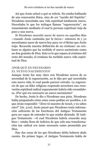 Así que Jesús aclaró a qué se refería. No estaba hablando
de una renovación física, sino de ser “nacido del Espíritu”.
Nicodemo necesitaba una vida espiritual totalmente nueva.
Necesitaba lo que los teólogos llaman “regeneración”, un
renacimiento mediante el cual la persona espiritual vieja da
paso a una nueva.
Si Nicodemo necesitó nacer de nuevo en aquellos días
—cuando Jesús caminaba por la tierra— entonces tú y yo
necesitamos nacer de nuevo hoy para ver el Reino que Jesús
trajo. Recuerda nuestra definición de un cristiano: un cris-
tiano es alguien que ha recibido el nuevo nacimiento como
un don gratuito de Dios. Esto es lo que separa al cristiano del
resto del mundo; el cristiano ha recibido nueva vida espiri-
tual de Dios.
¿POR QUÉ ES NECESARIO
EL NUEVO NACIMIENTO?
Aunque Jesús fue muy claro con Nicodemo acerca de su
necesidad de la regeneración, no le dijo por qué necesitaba
esta nueva vida, lo cual puede parecer extraño. La sugeren-
cia de que un líder religioso respetado necesitara una reno-
vación espiritual radical seguramente habría sido escandalo-
sa. ¿Por qué era necesario un nuevo nacimiento?
De hecho, Jesús le dio a Nicodemo una pista. Nicodemo
había preguntado cómo estas cosas podían ser posibles, a lo
que Jesús respondió: “¿Eres tú maestro de Israel, y no sabes
esto?” (Jn. 3:10). Jesús pensó que Nicodemo tenía informa-
ción suficiente de las Escrituras del Antiguo Testamento
para ser capaz de entender lo que estaba diciendo. El Anti-
guo Testamento —el cual Nicodemo habría conocido muy
bien— estaba lleno de indicios de que solo una transforma-
ción tan radical era tanto necesaria como prometida por
Dios.
Hay dos cosas de las que Nicodemo debía haberse dado
cuenta. En primer lugar, el Antiguo Testamento habla de
37
No eres cristiano si no has nacido de nuevo
 