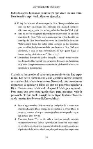 todos los seres humanos como seres que viven en una terri-
ble situación espiritual. Algunos ejemplos:
v El Rey David acusa a los enemigos de Dios: “Porque en la boca de
ellos no hay sinceridad; sus entrañas son maldad, sepulcro
abierto es su garganta, con su lengua hablan lisonjas” (Sal. 5:9).
v Pero no es solo un grupo determinado de personas las que son
enemigas de Dios. Todo ser humano que ha vivido ha sido un
enemigo de Dios. David escribe acerca de la condición humana:
“Jehová miró desde los cielos sobre los hijos de los hombres,
para ver si había algún entendido, que buscara a Dios. Todos se
desviaron, a una se han corrompido; no hay quien haga lo
bueno, no hay ni siquiera uno” (Sal. 14:2-3).
v Dios incluso dice que su pueblo escogido —Israel— tiene corazo-
nes de piedra (Ez. 36:26). Los corazones de piedra no funcionan
muy bien. Una persona con un corazón de piedra está muerta; es
insensible e inconsciente.
Cuando se junta todo, el panorama es sombrío y no hay espe-
ranza. Los seres humanos no están espiritualmente heridos;
estamos espiritualmente muertos. No es solo que no estamos
dispuestos a agradar a Dios; es que no podemos agradar a
Dios. Nicodemo no había leído al apóstol Pablo, por supuesto.
Pero para que este tema quede claro para nosotros, vale la
pena notar lo que Pablo recogió del Antiguo Testamento acer-
ca de nuestra terrible condición espiritual:
v En un lugar escribe: “Por cuanto los designios de la carne son
enemistad contra Dios; porque no se sujetan a la ley de Dios, ni
tampoco pueden; y los que viven según la carne no pueden agra-
dar a Dios” (Ro. 8:7-8).
v Y en otro lugar: “Y él os dio vida a vosotros, cuando estabais
muertos en vuestros delitos y pecados, en los cuales anduvisteis
en otro tiempo, siguiendo la corriente de este mundo, conforme
al príncipe de la potestad del aire, el espíritu que ahora opera en
38
¿Soy realmente cristiano?
 