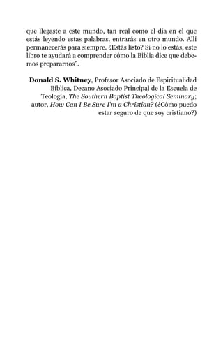 que llegaste a este mundo, tan real como el día en el que
estás leyendo estas palabras, entrarás en otro mundo. Allí
permanecerás para siempre. ¿Estás listo? Si no lo estás, este
libro te ayudará a comprender cómo la Biblia dice que debe-
mos prepararnos”.
Donald S. Whitney, Profesor Asociado de Espiritualidad
Bíblica, Decano Asociado Principal de la Escuela de
Teología, The Southern Baptist Theological Seminary;
autor, How Can I Be Sure I’m a Christian? (¿Cómo puedo
estar seguro de que soy cristiano?)
 