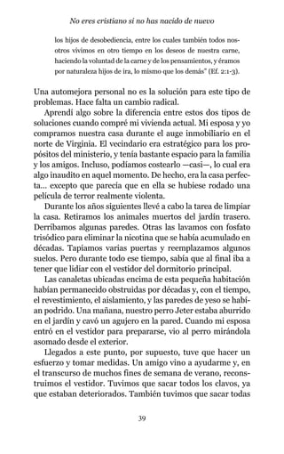 los hijos de desobediencia, entre los cuales también todos nos-
otros vivimos en otro tiempo en los deseos de nuestra carne,
haciendo la voluntad de la carne y de los pensamientos, y éramos
por naturaleza hijos de ira, lo mismo que los demás” (Ef. 2:1-3).
Una automejora personal no es la solución para este tipo de
problemas. Hace falta un cambio radical.
Aprendí algo sobre la diferencia entre estos dos tipos de
soluciones cuando compré mi vivienda actual. Mi esposa y yo
compramos nuestra casa durante el auge inmobiliario en el
norte de Virginia. El vecindario era estratégico para los pro-
pósitos del ministerio, y tenía bastante espacio para la familia
y los amigos. Incluso, podíamos costearlo —casi—, lo cual era
algo inaudito en aquel momento. De hecho, era la casa perfec-
ta… excepto que parecía que en ella se hubiese rodado una
película de terror realmente violenta.
Durante los años siguientes llevé a cabo la tarea de limpiar
la casa. Retiramos los animales muertos del jardín trasero.
Derribamos algunas paredes. Otras las lavamos con fosfato
trisódico para eliminar la nicotina que se había acumulado en
décadas. Tapiamos varias puertas y reemplazamos algunos
suelos. Pero durante todo ese tiempo, sabía que al final iba a
tener que lidiar con el vestidor del dormitorio principal.
Las canaletas ubicadas encima de esta pequeña habitación
habían permanecido obstruidas por décadas y, con el tiempo,
el revestimiento, el aislamiento, y las paredes de yeso se habí-
an podrido. Una mañana, nuestro perro Jeter estaba aburrido
en el jardín y cavó un agujero en la pared. Cuando mi esposa
entró en el vestidor para prepararse, vio al perro mirándola
asomado desde el exterior.
Llegados a este punto, por supuesto, tuve que hacer un
esfuerzo y tomar medidas. Un amigo vino a ayudarme y, en
el transcurso de muchos fines de semana de verano, recons-
truimos el vestidor. Tuvimos que sacar todos los clavos, ya
que estaban deteriorados. También tuvimos que sacar todas
39
No eres cristiano si no has nacido de nuevo
 
