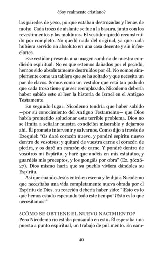 las paredes de yeso, porque estaban destrozadas y llenas de
moho. Cada trozo de aislante se fue a la basura, junto con los
revestimientos y las molduras. El vestidor quedó reconstrui-
do por completo. No quedó nada del original, ya que nada
hubiera servido en absoluto en una casa decente y sin infec-
ciones.
Ese vestidor presenta una imagen sombría de nuestra con-
dición espiritual. No es que estemos dañados por el pecado;
hemos sido absolutamente destruidos por él. No somos sim-
plemente como un tablero que se ha soltado y que necesita un
par de clavos. Somos como un vestidor que está tan podrido
que cada trozo tiene que ser reemplazado. Nicodemo debería
haber sabido esto al leer la historia de Israel en el Antiguo
Testamento.
En segundo lugar, Nicodemo tendría que haber sabido
—por su conocimiento del Antiguo Testamento— que Dios
había prometido solucionar este terrible problema. Dios no
se limita a señalar nuestra condición miserable y dejarnos
ahí. Él promete intervenir y salvarnos. Como dijo a través de
Ezequiel: “Os daré corazón nuevo, y pondré espíritu nuevo
dentro de vosotros; y quitaré de vuestra carne el corazón de
piedra, y os daré un corazón de carne. Y pondré dentro de
vosotros mi Espíritu, y haré que andéis en mis estatutos, y
guardéis mis preceptos, y los pongáis por obra” (Ez. 36:26-
27). Dios mismo haría que su pueblo viviera dándoles su
Espíritu.
Así que cuando Jesús entró en escena y le dijo a Nicodemo
que necesitaba una vida completamente nueva obrada por el
Espíritu de Dios, su reacción debería haber sido: “¡Esto es lo
que hemos estado esperando todo este tiempo! ¡Esto es lo que
necesitamos!”
¿CÓMO SE OBTIENE EL NUEVO NACIMIENTO?
Pero Nicodemo no estaba pensando en esto. Él esperaba una
puesta a punto espiritual, un trabajo de pulimento. En cam-
40
¿Soy realmente cristiano?
 