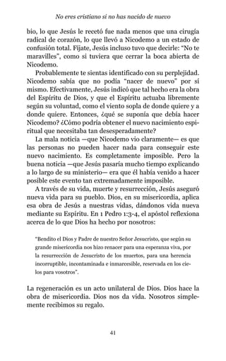 bio, lo que Jesús le recetó fue nada menos que una cirugía
radical de corazón, lo que llevó a Nicodemo a un estado de
confusión total. Fíjate, Jesús incluso tuvo que decirle: “No te
maravilles”, como si tuviera que cerrar la boca abierta de
Nicodemo.
Probablemente te sientas identificado con su perplejidad.
Nicodemo sabía que no podía “nacer de nuevo” por sí
mismo. Efectivamente, Jesús indicó que tal hecho era la obra
del Espíritu de Dios, y que el Espíritu actuaba libremente
según su voluntad, como el viento sopla de donde quiere y a
donde quiere. Entonces, ¿qué se suponía que debía hacer
Nicodemo? ¿Cómo podría obtener el nuevo nacimiento espi-
ritual que necesitaba tan desesperadamente?
La mala noticia —que Nicodemo vio claramente— es que
las personas no pueden hacer nada para conseguir este
nuevo nacimiento. Es completamente imposible. Pero la
buena noticia —que Jesús pasaría mucho tiempo explicando
a lo largo de su ministerio— era que él había venido a hacer
posible este evento tan extremadamente imposible.
A través de su vida, muerte y resurrección, Jesús aseguró
nueva vida para su pueblo. Dios, en su misericordia, aplica
esa obra de Jesús a nuestras vidas, dándonos vida nueva
mediante su Espíritu. En 1 Pedro 1:3-4, el apóstol reflexiona
acerca de lo que Dios ha hecho por nosotros:
“Bendito el Dios y Padre de nuestro Señor Jesucristo, que según su
grande misericordia nos hizo renacer para una esperanza viva, por
la resurrección de Jesucristo de los muertos, para una herencia
incorruptible, incontaminada e inmarcesible, reservada en los cie-
los para vosotros”.
La regeneración es un acto unilateral de Dios. Dios hace la
obra de misericordia. Dios nos da vida. Nosotros simple-
mente recibimos su regalo.
41
No eres cristiano si no has nacido de nuevo
 