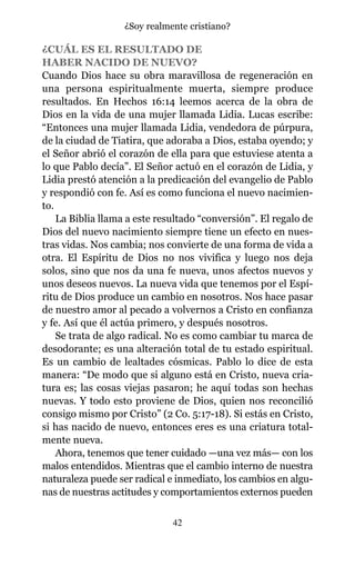 ¿CUÁL ES EL RESULTADO DE
HABER NACIDO DE NUEVO?
Cuando Dios hace su obra maravillosa de regeneración en
una persona espiritualmente muerta, siempre produce
resultados. En Hechos 16:14 leemos acerca de la obra de
Dios en la vida de una mujer llamada Lidia. Lucas escribe:
“Entonces una mujer llamada Lidia, vendedora de púrpura,
de la ciudad de Tiatira, que adoraba a Dios, estaba oyendo; y
el Señor abrió el corazón de ella para que estuviese atenta a
lo que Pablo decía”. El Señor actuó en el corazón de Lidia, y
Lidia prestó atención a la predicación del evangelio de Pablo
y respondió con fe. Así es como funciona el nuevo nacimien-
to.
La Biblia llama a este resultado “conversión”. El regalo de
Dios del nuevo nacimiento siempre tiene un efecto en nues-
tras vidas. Nos cambia; nos convierte de una forma de vida a
otra. El Espíritu de Dios no nos vivifica y luego nos deja
solos, sino que nos da una fe nueva, unos afectos nuevos y
unos deseos nuevos. La nueva vida que tenemos por el Espí-
ritu de Dios produce un cambio en nosotros. Nos hace pasar
de nuestro amor al pecado a volvernos a Cristo en confianza
y fe. Así que él actúa primero, y después nosotros.
Se trata de algo radical. No es como cambiar tu marca de
desodorante; es una alteración total de tu estado espiritual.
Es un cambio de lealtades cósmicas. Pablo lo dice de esta
manera: “De modo que si alguno está en Cristo, nueva cria-
tura es; las cosas viejas pasaron; he aquí todas son hechas
nuevas. Y todo esto proviene de Dios, quien nos reconcilió
consigo mismo por Cristo” (2 Co. 5:17-18). Si estás en Cristo,
si has nacido de nuevo, entonces eres es una criatura total-
mente nueva.
Ahora, tenemos que tener cuidado —una vez más— con los
malos entendidos. Mientras que el cambio interno de nuestra
naturaleza puede ser radical e inmediato, los cambios en algu-
nas de nuestras actitudes y comportamientos externos pueden
42
¿Soy realmente cristiano?
 