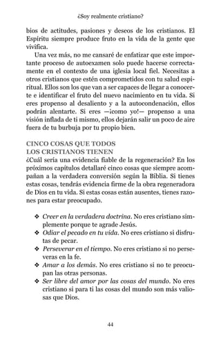 bios de actitudes, pasiones y deseos de los cristianos. El
Espíritu siempre produce fruto en la vida de la gente que
vivifica.
Una vez más, no me cansaré de enfatizar que este impor-
tante proceso de autoexamen solo puede hacerse correcta-
mente en el contexto de una iglesia local fiel. Necesitas a
otros cristianos que estén comprometidos con tu salud espi-
ritual. Ellos son los que van a ser capaces de llegar a conocer-
te e identificar el fruto del nuevo nacimiento en tu vida. Si
eres propenso al desaliento y a la autocondenación, ellos
podrán alentarte. Si eres —¡como yo!— propenso a una
visión inflada de ti mismo, ellos dejarán salir un poco de aire
fuera de tu burbuja por tu propio bien.
CINCO COSAS QUE TODOS
LOS CRISTIANOS TIENEN
¿Cuál sería una evidencia fiable de la regeneración? En los
próximos capítulos detallaré cinco cosas que siempre acom-
pañan a la verdadera conversión según la Biblia. Si tienes
estas cosas, tendrás evidencia firme de la obra regeneradora
de Dios en tu vida. Si estas cosas están ausentes, tienes razo-
nes para estar preocupado.
v Creer en la verdadera doctrina. No eres cristiano sim-
plemente porque te agrade Jesús.
v Odiar el pecado en tu vida. No eres cristiano si disfru-
tas de pecar.
v Perseverar en el tiempo. No eres cristiano si no perse-
veras en la fe.
v Amar a los demás. No eres cristiano si no te preocu-
pan las otras personas.
v Ser libre del amor por las cosas del mundo. No eres
cristiano si para ti las cosas del mundo son más valio-
sas que Dios.
44
¿Soy realmente cristiano?
 