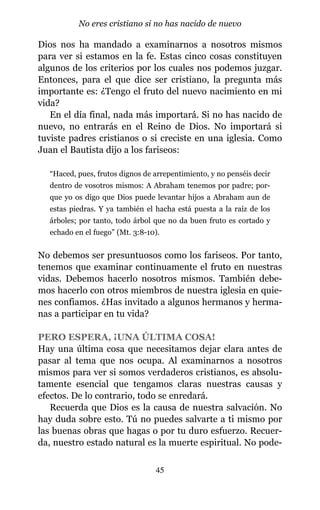 Dios nos ha mandado a examinarnos a nosotros mismos
para ver si estamos en la fe. Estas cinco cosas constituyen
algunos de los criterios por los cuales nos podemos juzgar.
Entonces, para el que dice ser cristiano, la pregunta más
importante es: ¿Tengo el fruto del nuevo nacimiento en mi
vida?
En el día final, nada más importará. Si no has nacido de
nuevo, no entrarás en el Reino de Dios. No importará si
tuviste padres cristianos o si creciste en una iglesia. Como
Juan el Bautista dijo a los fariseos:
“Haced, pues, frutos dignos de arrepentimiento, y no penséis decir
dentro de vosotros mismos: A Abraham tenemos por padre; por-
que yo os digo que Dios puede levantar hijos a Abraham aun de
estas piedras. Y ya también el hacha está puesta a la raíz de los
árboles; por tanto, todo árbol que no da buen fruto es cortado y
echado en el fuego” (Mt. 3:8-10).
No debemos ser presuntuosos como los fariseos. Por tanto,
tenemos que examinar continuamente el fruto en nuestras
vidas. Debemos hacerlo nosotros mismos. También debe-
mos hacerlo con otros miembros de nuestra iglesia en quie-
nes confiamos. ¿Has invitado a algunos hermanos y herma-
nas a participar en tu vida?
PERO ESPERA, ¡UNA ÚLTIMA COSA!
Hay una última cosa que necesitamos dejar clara antes de
pasar al tema que nos ocupa. Al examinarnos a nosotros
mismos para ver si somos verdaderos cristianos, es absolu-
tamente esencial que tengamos claras nuestras causas y
efectos. De lo contrario, todo se enredará.
Recuerda que Dios es la causa de nuestra salvación. No
hay duda sobre esto. Tú no puedes salvarte a ti mismo por
las buenas obras que hagas o por tu duro esfuerzo. Recuer-
da, nuestro estado natural es la muerte espiritual. No pode-
45
No eres cristiano si no has nacido de nuevo
 