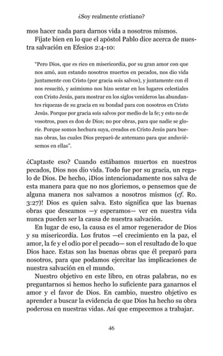 mos hacer nada para darnos vida a nosotros mismos.
Fíjate bien en lo que el apóstol Pablo dice acerca de nues-
tra salvación en Efesios 2:4-10:
“Pero Dios, que es rico en misericordia, por su gran amor con que
nos amó, aun estando nosotros muertos en pecados, nos dio vida
juntamente con Cristo (por gracia sois salvos), y juntamente con él
nos resucitó, y asimismo nos hizo sentar en los lugares celestiales
con Cristo Jesús, para mostrar en los siglos venideros las abundan-
tes riquezas de su gracia en su bondad para con nosotros en Cristo
Jesús. Porque por gracia sois salvos por medio de la fe; y esto no de
vosotros, pues es don de Dios; no por obras, para que nadie se glo-
ríe. Porque somos hechura suya, creados en Cristo Jesús para bue-
nas obras, las cuales Dios preparó de antemano para que anduvié-
semos en ellas”.
¿Captaste eso? Cuando estábamos muertos en nuestros
pecados, Dios nos dio vida. Todo fue por su gracia, un rega-
lo de Dios. De hecho, ¡Dios intencionadamente nos salva de
esta manera para que no nos gloriemos, o pensemos que de
alguna manera nos salvamos a nosotros mismos (cf. Ro.
3:27)! Dios es quien salva. Esto significa que las buenas
obras que deseamos —y esperamos— ver en nuestra vida
nunca pueden ser la causa de nuestra salvación.
En lugar de eso, la causa es el amor regenerador de Dios
y su misericordia. Los frutos —el crecimiento en la paz, el
amor, la fe y el odio por el pecado— son el resultado de lo que
Dios hace. Estas son las buenas obras que él preparó para
nosotros, para que podamos ejercitar las implicaciones de
nuestra salvación en el mundo.
Nuestro objetivo en este libro, en otras palabras, no es
preguntarnos si hemos hecho lo suficiente para ganarnos el
amor y el favor de Dios. En cambio, nuestro objetivo es
aprender a buscar la evidencia de que Dios ha hecho su obra
poderosa en nuestras vidas. Así que empecemos a trabajar.
46
¿Soy realmente cristiano?
 