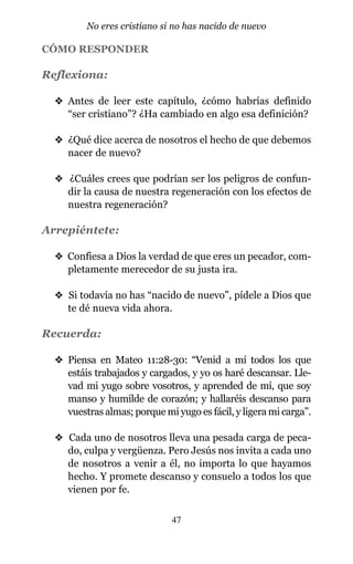 CÓMO RESPONDER
Reflexiona:
v Antes de leer este capítulo, ¿cómo habrías definido
“ser cristiano”? ¿Ha cambiado en algo esa definición?
v ¿Qué dice acerca de nosotros el hecho de que debemos
nacer de nuevo?
v ¿Cuáles crees que podrían ser los peligros de confun-
dir la causa de nuestra regeneración con los efectos de
nuestra regeneración?
Arrepiéntete:
v Confiesa a Dios la verdad de que eres un pecador, com-
pletamente merecedor de su justa ira.
v Si todavía no has “nacido de nuevo”, pídele a Dios que
te dé nueva vida ahora.
Recuerda:
v Piensa en Mateo 11:28-30: “Venid a mí todos los que
estáis trabajados y cargados, y yo os haré descansar. Lle-
vad mi yugo sobre vosotros, y aprended de mí, que soy
manso y humilde de corazón; y hallaréis descanso para
vuestras almas; porque mi yugo es fácil, y ligera mi carga”.
v Cada uno de nosotros lleva una pesada carga de peca-
do, culpa y vergüenza. Pero Jesús nos invita a cada uno
de nosotros a venir a él, no importa lo que hayamos
hecho. Y promete descanso y consuelo a todos los que
vienen por fe.
47
No eres cristiano si no has nacido de nuevo
 