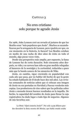 CAPÍTULO 3
No eres cristiano
solo porque te agrade Jesús
En 1966, John Lennon creó un revuelo al jactarse de que los
Beatles eran “más populares que Jesús”. Muchos se escanda-
lizaron por la arrogancia de Lennon, pero ¿podría ser que, en
ese momento en la historia, lo fuesen? Los Beatles estaban
en medio de una racha de diez años de éxito en todo el
mundo, algo pocas veces visto.
Desde una perspectiva más amplia, por supuesto, la fama
de Lennon fue de corta duración. Solo cincuenta años des-
pués, su vida y su carrera han sido en gran medida relegadas
al basurero de la nostalgia y la curiosidad, reducidas a poco
más que la banda sonora de los anuncios de Nike.
Jesús, en cambio, sigue creciendo en popularidad con
cada año que pasa, por no hablar del hecho de que la gente
ha estado hablando de él desde hace dos mil años. Las revis-
tas semanales de noticias saben que si colocan una imagen
de Jesús en sus portadas en Navidad y Pascua venderán más
copias. Los productores de cine saben que las películas sobre
Jesús a menudo tienen buenos resultados en la taquilla. De
hecho, la capacidad del nombre de Jesús para llenar la caja
registradora ha dado lugar a todo tipo de negocios. Algunos
de mis favoritos son:
La Dieta “¿Qué comería Jesús?”. Por solo 14.99 dólares pue-
des descubrir la dieta secreta del Mesías, que había estado oculta
49
 