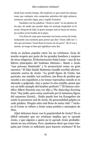 desde hace mucho tiempo. Mi conjetura es que comió las mismas
cosas que cualquier otro campesino palestino del siglo primero:
aceitunas, pescado, higos, pan y regaliz Twizzlers.
Sandalias con las palabras “¡Jesús te ama!” en las plantas de
los pies, de modo que puedes dejar un mensaje inspirador en la
arena. Después de todo, la gente siempre está en busca de mensa-
jes ocultos en las huellas de la playa.
Una línea de ropa para mascotas con temas acerca de Jesús,
incluyendo una camiseta para perros que dice “Jesus ruffs me” y
otra que proclama “Jesús llena el cuenco de mi perro”. No te voy a
mentir, no tengo ni idea qué significan estas dos.
Jesús es incluso popular entre los no cristianos. Goza de
mucho respeto por parte de los grandes hombres y mujeres
de otras religiones. El decimocuarto Dalai Lama —uno de los
líderes principales del budismo tibetano— llamó a Jesús
“una persona iluminada” y lo promocionó como un gran
maestro.1 El líder hindú Mahatma Gandhi escribió afectuo-
samente acerca de Jesús: “La gentil figura de Cristo, tan
paciente, tan amable, tan cariñoso, tan lleno de perdón que
enseñó a sus seguidores a no tomar represalias cuando se es
abusado o golpeado, sino a poner la otra mejilla; pensé que
era un bello ejemplo del hombre perfecto”.2 El famoso cien-
tífico Albert Einstein una vez dijo a The Saturday Evening
Post: “Soy judío, pero estoy cautivado por la luminosa figura
del nazareno [Jesús]… Nadie puede leer los Evangelios sin
sentir la presencia real de Jesús. Su personalidad palpita en
cada palabra. Ningún mito está lleno de tanta vida”.3 Inclu-
so el Corán se refiere a Jesús como profeta y mensajero de
Dios.
¿Qué debemos hacer con la popularidad de Jesús? No es
difícil entender que ser cristiano implica que te agrade
Jesús, y que alguien a quien no le agrade Jesús probable-
mente no sea cristiano. Pero, ¿podemos decir que tener sim-
patía por Cristo es suficiente para hacerte cristiano? Si los
50
¿Soy realmente cristiano?
 