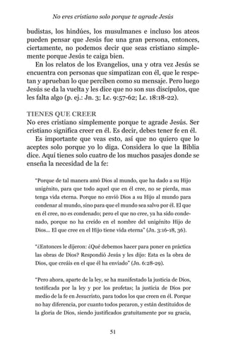 budistas, los hindúes, los musulmanes e incluso los ateos
pueden pensar que Jesús fue una gran persona, entonces,
ciertamente, no podemos decir que seas cristiano simple-
mente porque Jesús te caiga bien.
En los relatos de los Evangelios, una y otra vez Jesús se
encuentra con personas que simpatizan con él, que le respe-
tan y aprueban lo que perciben como su mensaje. Pero luego
Jesús se da la vuelta y les dice que no son sus discípulos, que
les falta algo (p. ej.: Jn. 3; Lc. 9:57-62; Lc. 18:18-22).
TIENES QUE CREER
No eres cristiano simplemente porque te agrade Jesús. Ser
cristiano significa creer en él. Es decir, debes tener fe en él.
Es importante que veas esto, así que no quiero que lo
aceptes solo porque yo lo diga. Considera lo que la Biblia
dice. Aquí tienes solo cuatro de los muchos pasajes donde se
enseña la necesidad de la fe:
“Porque de tal manera amó Dios al mundo, que ha dado a su Hijo
unigénito, para que todo aquel que en él cree, no se pierda, mas
tenga vida eterna. Porque no envió Dios a su Hijo al mundo para
condenar al mundo, sino para que el mundo sea salvo por él. El que
en él cree, no es condenado; pero el que no cree, ya ha sido conde-
nado, porque no ha creído en el nombre del unigénito Hijo de
Dios... El que cree en el Hijo tiene vida eterna” (Jn. 3:16-18, 36).
“¿Entonces le dijeron: ¿Qué debemos hacer para poner en práctica
las obras de Dios? Respondió Jesús y les dijo: Esta es la obra de
Dios, que creáis en el que él ha enviado” (Jn. 6:28-29).
“Pero ahora, aparte de la ley, se ha manifestado la justicia de Dios,
testificada por la ley y por los profetas; la justicia de Dios por
medio de la fe en Jesucristo, para todos los que creen en él. Porque
no hay diferencia, por cuanto todos pecaron, y están destituidos de
la gloria de Dios, siendo justificados gratuitamente por su gracia,
51
No eres cristiano solo porque te agrade Jesús
 