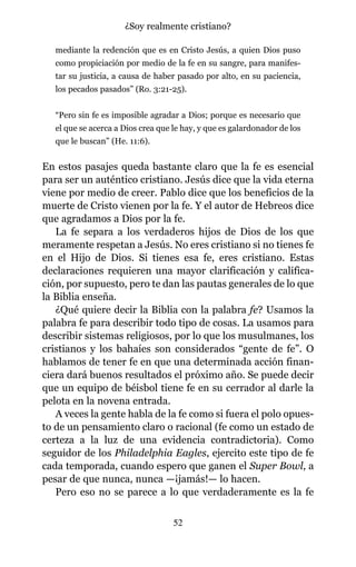 mediante la redención que es en Cristo Jesús, a quien Dios puso
como propiciación por medio de la fe en su sangre, para manifes-
tar su justicia, a causa de haber pasado por alto, en su paciencia,
los pecados pasados” (Ro. 3:21-25).
“Pero sin fe es imposible agradar a Dios; porque es necesario que
el que se acerca a Dios crea que le hay, y que es galardonador de los
que le buscan” (He. 11:6).
En estos pasajes queda bastante claro que la fe es esencial
para ser un auténtico cristiano. Jesús dice que la vida eterna
viene por medio de creer. Pablo dice que los beneficios de la
muerte de Cristo vienen por la fe. Y el autor de Hebreos dice
que agradamos a Dios por la fe.
La fe separa a los verdaderos hijos de Dios de los que
meramente respetan a Jesús. No eres cristiano si no tienes fe
en el Hijo de Dios. Si tienes esa fe, eres cristiano. Estas
declaraciones requieren una mayor clarificación y califica-
ción, por supuesto, pero te dan las pautas generales de lo que
la Biblia enseña.
¿Qué quiere decir la Biblia con la palabra fe? Usamos la
palabra fe para describir todo tipo de cosas. La usamos para
describir sistemas religiosos, por lo que los musulmanes, los
cristianos y los bahaíes son considerados “gente de fe”. O
hablamos de tener fe en que una determinada acción finan-
ciera dará buenos resultados el próximo año. Se puede decir
que un equipo de béisbol tiene fe en su cerrador al darle la
pelota en la novena entrada.
A veces la gente habla de la fe como si fuera el polo opues-
to de un pensamiento claro o racional (fe como un estado de
certeza a la luz de una evidencia contradictoria). Como
seguidor de los Philadelphia Eagles, ejercito este tipo de fe
cada temporada, cuando espero que ganen el Super Bowl, a
pesar de que nunca, nunca —¡jamás!— lo hacen.
Pero eso no se parece a lo que verdaderamente es la fe
52
¿Soy realmente cristiano?
 