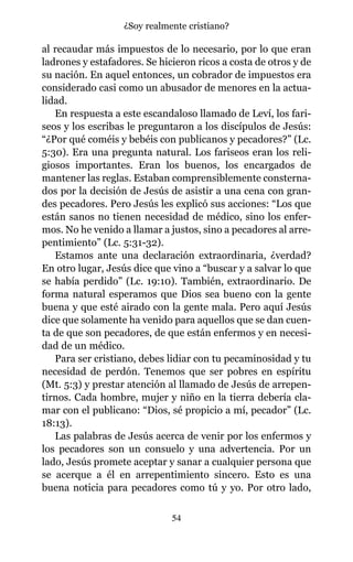 al recaudar más impuestos de lo necesario, por lo que eran
ladrones y estafadores. Se hicieron ricos a costa de otros y de
su nación. En aquel entonces, un cobrador de impuestos era
considerado casi como un abusador de menores en la actua-
lidad.
En respuesta a este escandaloso llamado de Leví, los fari-
seos y los escribas le preguntaron a los discípulos de Jesús:
“¿Por qué coméis y bebéis con publicanos y pecadores?” (Lc.
5:30). Era una pregunta natural. Los fariseos eran los reli-
giosos importantes. Eran los buenos, los encargados de
mantener las reglas. Estaban comprensiblemente consterna-
dos por la decisión de Jesús de asistir a una cena con gran-
des pecadores. Pero Jesús les explicó sus acciones: “Los que
están sanos no tienen necesidad de médico, sino los enfer-
mos. No he venido a llamar a justos, sino a pecadores al arre-
pentimiento” (Lc. 5:31-32).
Estamos ante una declaración extraordinaria, ¿verdad?
En otro lugar, Jesús dice que vino a “buscar y a salvar lo que
se había perdido” (Lc. 19:10). También, extraordinario. De
forma natural esperamos que Dios sea bueno con la gente
buena y que esté airado con la gente mala. Pero aquí Jesús
dice que solamente ha venido para aquellos que se dan cuen-
ta de que son pecadores, de que están enfermos y en necesi-
dad de un médico.
Para ser cristiano, debes lidiar con tu pecaminosidad y tu
necesidad de perdón. Tenemos que ser pobres en espíritu
(Mt. 5:3) y prestar atención al llamado de Jesús de arrepen-
tirnos. Cada hombre, mujer y niño en la tierra debería cla-
mar con el publicano: “Dios, sé propicio a mí, pecador” (Lc.
18:13).
Las palabras de Jesús acerca de venir por los enfermos y
los pecadores son un consuelo y una advertencia. Por un
lado, Jesús promete aceptar y sanar a cualquier persona que
se acerque a él en arrepentimiento sincero. Esto es una
buena noticia para pecadores como tú y yo. Por otro lado,
54
¿Soy realmente cristiano?
 