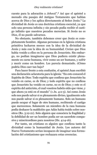 cuente para la adoración a Jehová”.4 Así que el apóstol a
menudo cita pasajes del Antiguo Testamento que hablan
acerca de Dios y los aplica directamente al Señor Jesús.5 La
divinidad de Jesús es una doctrina cristiana esencial, ya que
solo una persona infinita y sin pecado podía recibir el casti-
go infinito que nuestros pecados merecían. Si Jesús no es
Dios, él no puede salvarnos.
No obstante, también debemos creer que Jesús es com-
pletamente hombre. Algunas personas en la Iglesia cristiana
primitiva lucharon menos con la idea de la divinidad de
Jesús y más con la idea de su humanidad. Creían que Dios
había venido a ellos en la persona de Jesucristo. Sin embar-
go, no podían imaginarse que Dios pudiera existir plena-
mente en carne humana, vivir como un ser humano, y sufrir
y morir como un hombre. Les parecía demasiado. ¿Cómo
podría Dios caer tan bajo?
Para hacer frente a esta confusión, el apóstol Juan escribió
una declaración aclaratoria para la iglesia: “En esto conoced el
Espíritu de Dios: Todo espíritu que confiesa que Jesucristo ha
venido en carne, es de Dios; y todo espíritu que no confiesa
que Jesucristo ha venido en carne, no es de Dios; y este es el
espíritu del anticristo, el cual vosotros habéis oído que viene, y
que ahora ya está en el mundo” (1 Jn. 4:2-3). Así como Jesús
solo nos puede salvar si es plenamente divino, igualmente solo
nos puede salvar si es plenamente humano. Solo un humano
puede ocupar el lugar de otro humano, recibiendo el castigo
que merecemos. Solamente un miembro de la raza humana
podía deshacer la maldición que Adán había traído sobre nos-
otros (Ro. 5:12-21). Solo alguien que conociera la fragilidad y
la debilidad de ser un hombre podía ser un sacerdote compa-
sivo y misericordioso para nosotros (He. 4:14-16).
Por tanto, un cristiano es alguien que confiesa tanto la
divinidad como la humanidad de Jesús. Los autores del
Nuevo Testamento serían incapaces de imaginar una formu-
lación del cristianismo que rechazara estas creencias.
56
¿Soy realmente cristiano?
 
