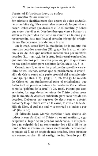 Jesús, el Dios-hombre que salva
por medio de su muerte
Ser cristiano significa creer algo acerca de quién es Jesús,
pero también significa creer algo acerca de lo que vino a
hacer. Debes creer que Jesús es el Dios-hombre, y tienes
que creer que él es el Dios-hombre que vino a buscar y a
salvar a los perdidos mediante su muerte en la cruz y su
resurrección. Esto nos lleva al corazón mismo del cristia-
nismo. Empecemos considerando la cruz.
En la cruz, Jesús llevó la maldición de la muerte que
nuestros pecados merecían (Gá. 3:13). En la cruz, él reci-
bió la ira de Dios que nosotros merecíamos por nuestros
pecados (Ro. 3:24-25). En la cruz, Jesús cargó con la culpa
que merecíamos por nuestros pecados, por lo que ahora
no hay condenación para nosotros (2 Co. 5:21; Ro. 8:1).
Cuando nos fijamos en la predicación apostólica en el
libro de los Hechos, vemos que se proclamaba la crucifi-
xión de Cristo como una parte esencial del mensaje cris-
tiano (p. ej.: Hch. 2:23; 3:15; 4:10; 26:22-23). La muerte
de Cristo es tan fundamental para el cristianismo que
Pablo incluso puede referirse a la proclamación cristiana
como la “palabra de la cruz” (1 Co. 1:18). Puesto que esto
es cierto, los seguidores genuinos de Cristo deben creer
que la muerte de Jesús es suficiente para salvarlos de sus
pecados. Debemos ser capaces de decir con el apóstol
Pablo: “y lo que ahora vivo en la carne, lo vivo en la fe del
Hijo de Dios, el cual me amó y se entregó a sí mismo por
mí” (Gá. 2:20).
El fallecido Leon Morris escribió: “Para decirlo sin
rodeos y con claridad, si Cristo no es mi sustituto, sigo
ocupando el lugar de un pecador condenado. Si mis peca-
dos y mi culpabilidad no son transferidos a Él, si Él no los
tomó sobre sí mismo, entonces ciertamente permanecen
conmigo. Si Él no se ocupó de mis pecados, debo afrontar
sus consecuencias. Si mi castigo no fue llevado por Él,
57
No eres cristiano solo porque te agrade Jesús
 