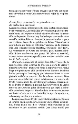 todavía está sobre mí”.6 Cada creyente en Cristo debe afir-
mar la verdad de que Cristo murió en el lugar de los peca-
dores.
Jesús fue resucitado corporalmente
de entre los muertos
La resurrección de Cristo no recibe toda la atención que reci-
be la crucifixión. Los cristianos a veces son culpables de tra-
tarla como una especie de final cósmico feliz tras la narra-
ción de la pasión. Pero no hay duda de que creer en la resu-
rrección está también en el centro de lo que debes hacer para
ser cristiano. Recuerda las palabras de Pablo: “Si confesares
con tu boca que Jesús es el Señor, y creyeres en tu corazón
que Dios le levantó de los muertos, serás salvo” (Ro. 10:9).
La resurrección de Cristo era esencial para nuestra salva-
ción. Pablo escribió en otra parte: “Si Cristo no resucitó,
vana es entonces nuestra predicación, vana es también vues-
tra fe” (1 Co. 15:14).
¿Por qué era esencial? Mi amigo Sam Allberry describe la
resurrección como la firma de Dios en la obra de Cristo y
nuestra salvación.7 Piensa en cómo el repartidor de FedEx
llega a tu puerta y te pide que firmes un paquete. Tu firma
indica que aceptas la entrega y que la transacción se ha com-
pletado satisfactoriamente. De la misma manera, Dios
muestra su satisfacción con el sufrimiento y la muerte de
Cristo resucitándolo de entre los muertos (véase el argumen-
to de Pedro en Hechos 2:22-36). La resurrección de Cristo
muestra que Jesús es quien dijo que era y que logró la salva-
ción que vino a asegurar. Si no hubiera resurrección, enton-
ces Jesús todavía estaría en la tumba, incapaz de ayudarnos,
salvarnos y mediar por nosotros.
La resurrección de Cristo es de vital importancia. Está en
el corazón mismo de la salvación que Cristo ofrece a su pue-
blo. Como Pablo nos dice: “Porque primeramente os he
enseñado lo que asimismo recibí: Que Cristo murió por
58
¿Soy realmente cristiano?
 