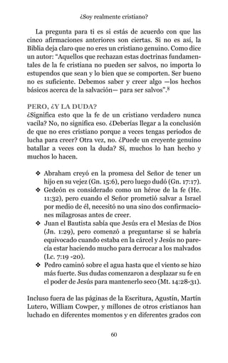 La pregunta para ti es si estás de acuerdo con que las
cinco afirmaciones anteriores son ciertas. Si no es así, la
Biblia deja claro que no eres un cristiano genuino. Como dice
un autor: “Aquellos que rechazan estas doctrinas fundamen-
tales de la fe cristiana no pueden ser salvos, no importa lo
estupendos que sean y lo bien que se comporten. Ser bueno
no es suficiente. Debemos saber y creer algo —los hechos
básicos acerca de la salvación— para ser salvos”.8
PERO, ¿Y LA DUDA?
¿Significa esto que la fe de un cristiano verdadero nunca
vacila? No, no significa eso. ¿Deberías llegar a la conclusión
de que no eres cristiano porque a veces tengas periodos de
lucha para creer? Otra vez, no. ¿Puede un creyente genuino
batallar a veces con la duda? Sí, muchos lo han hecho y
muchos lo hacen.
v Abraham creyó en la promesa del Señor de tener un
hijo en su vejez (Gn. 15:6), pero luego dudó (Gn. 17:17).
v Gedeón es considerado como un héroe de la fe (He.
11:32), pero cuando el Señor prometió salvar a Israel
por medio de él, necesitó no una sino dos confirmacio-
nes milagrosas antes de creer.
v Juan el Bautista sabía que Jesús era el Mesías de Dios
(Jn. 1:29), pero comenzó a preguntarse si se habría
equivocado cuando estaba en la cárcel y Jesús no pare-
cía estar haciendo mucho para derrocar a los malvados
(Lc. 7:19 -20).
v Pedro caminó sobre el agua hasta que el viento se hizo
más fuerte. Sus dudas comenzaron a desplazar su fe en
el poder de Jesús para mantenerlo seco (Mt. 14:28-31).
Incluso fuera de las páginas de la Escritura, Agustín, Martín
Lutero, William Cowper, y millones de otros cristianos han
luchado en diferentes momentos y en diferentes grados con
60
¿Soy realmente cristiano?
 