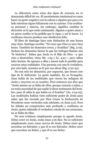 La diferencia entre estos dos tipos de creencia no es
demasiado difícil de ver. El asentimiento intelectual es como
hacer un gesto negativo con la cabeza a alguien que pasa a tu
lado mientras sigues felizmente con tu camino. Una confian-
za personal y sincera, sin embargo, significa cambiar la
dirección en la que estás caminando. Alguien a quien amas y
en quien confías te ha pedido que le sigas, y así lo haces. La
confianza sincera produce una obediencia feliz.
El libro de Santiago hace esta distinción de una forma
muy clara. Santiago escribe: “Tú crees que Dios es uno; bien
haces. También los demonios creen, y tiemblan” (Stg. 2:19).
Incluso los demonios tienen lo que los teólogos llaman una
“fe histórica”. Saben que Jesús es el Hijo de Dios —y que
vino a destruirlos; véase Mr. 1:24 y Lc. 4:41—, pero odian
tales hechos. Se oponen a ellos y hacen todo lo posible para
socavar estas realidades. Una persona con una fe verdadera,
por otro lado, muestra su fe por sus obras (Stg. 2:22-23).
No son solo los demonios, por supuesto, que tienen este
tipo de fe deficiente. La gente también. En su Evangelio,
Juan habla de las multitudes que vieron los milagros de
Jesús y creyeron en su nombre. Pero entonces nos dice que
“Jesús mismo no se fiaba de ellos, porque conocía a todos, y
no tenía necesidad de que nadie le diese testimonio del hom-
bre, pues él sabía lo que había en el hombre” (Jn. 2:24-25).
Las multitudes habían visto suficiente poder de Jesús para
saber que fue enviado por Dios (véase la declaración de
Nicodemo unos versículos más adelante, en Juan 3:2). Pero
les faltaba un compromiso más profundo y confianza en
Jesús, quien sabiendo el verdadero estado de sus corazones,
no se fiaba de ellos.
No eres cristiano simplemente porque te agrade Jesús.
Debes creer en Jesús, como Juan 3:16 dice. No es suficiente
simplemente creer cosas acerca de Jesús. Debes creer que
necesitas un Salvador, y que él es ese Salvador. Debes creer
que necesitas un Señor, y que él es ese Señor.
62
¿Soy realmente cristiano?
 