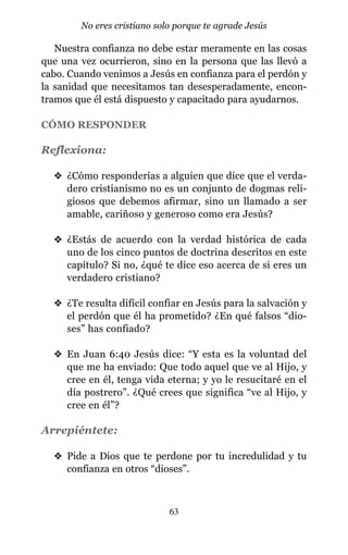 Nuestra confianza no debe estar meramente en las cosas
que una vez ocurrieron, sino en la persona que las llevó a
cabo. Cuando venimos a Jesús en confianza para el perdón y
la sanidad que necesitamos tan desesperadamente, encon-
tramos que él está dispuesto y capacitado para ayudarnos.
CÓMO RESPONDER
Reflexiona:
v ¿Cómo responderías a alguien que dice que el verda-
dero cristianismo no es un conjunto de dogmas reli-
giosos que debemos afirmar, sino un llamado a ser
amable, cariñoso y generoso como era Jesús?
v ¿Estás de acuerdo con la verdad histórica de cada
uno de los cinco puntos de doctrina descritos en este
capítulo? Si no, ¿qué te dice eso acerca de si eres un
verdadero cristiano?
v ¿Te resulta difícil confiar en Jesús para la salvación y
el perdón que él ha prometido? ¿En qué falsos “dio-
ses” has confiado?
v En Juan 6:40 Jesús dice: “Y esta es la voluntad del
que me ha enviado: Que todo aquel que ve al Hijo, y
cree en él, tenga vida eterna; y yo le resucitaré en el
día postrero”. ¿Qué crees que significa “ve al Hijo, y
cree en él”?
Arrepiéntete:
v Pide a Dios que te perdone por tu incredulidad y tu
confianza en otros “dioses”.
63
No eres cristiano solo porque te agrade Jesús
 