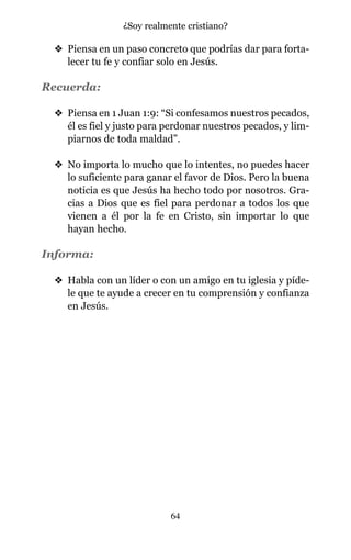 v Piensa en un paso concreto que podrías dar para forta-
lecer tu fe y confiar solo en Jesús.
Recuerda:
v Piensa en 1 Juan 1:9: “Si confesamos nuestros pecados,
él es fiel y justo para perdonar nuestros pecados, y lim-
piarnos de toda maldad”.
v No importa lo mucho que lo intentes, no puedes hacer
lo suficiente para ganar el favor de Dios. Pero la buena
noticia es que Jesús ha hecho todo por nosotros. Gra-
cias a Dios que es fiel para perdonar a todos los que
vienen a él por la fe en Cristo, sin importar lo que
hayan hecho.
Informa:
v Habla con un líder o con un amigo en tu iglesia y píde-
le que te ayude a crecer en tu comprensión y confianza
en Jesús.
64
¿Soy realmente cristiano?
 