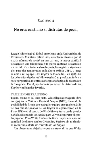 CAPÍTULO 4
No eres cristiano si disfrutas de pecar
Reggie White jugó al fútbol americano en la Universidad de
Tennessee. Mientras estuvo allí, estableció récords por el
mayor número de sacks1 en una carrera, la mayor cantidad
de sacks en una temporada, y la mayor cantidad de sacks en
un partido. Casi treinta años después, los registros siguen en
pie. Pasó dos temporadas en la ahora extinta USFL, y luego
se unió a mi equipo —los Eagles de Filadelfia— en 1985. En
los ocho años siguientes White registró 124 sacks, más de un
sack por partido, mientras conseguía todo tipo de récords en
la franquicia. Fue el jugador más grande en la historia de los
Eagles y mi jugador favorito.
TAMBIÉN ME TRAICIONÓ
Bueno, eso no es del todo justo. White llegó a ser agente libre
en 1993 en la National Football League (NFL), teniendo la
posibilidad de firmar con cualquier equipo que quisiera. Más
de dos mil aficionados de los Eagles se aglomeraron en la
Plaza JFK —en el centro de Filadelfia— y trataron de presio-
nar a los dueños de los Eagles para volver a contratar al este-
lar jugador. Pero White finalmente firmaría por una enorme
cantidad de dinero con los Green Bay Packers sin ni siquie-
ra recibir una oferta de contrato de los Eagles.
Un observador objetivo —que no soy— diría que White
65
 