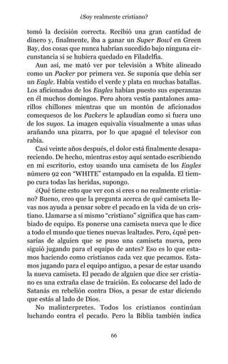 tomó la decisión correcta. Recibió una gran cantidad de
dinero y, finalmente, iba a ganar un Super Bowl en Green
Bay, dos cosas que nunca habrían sucedido bajo ninguna cir-
cunstancia si se hubiera quedado en Filadelfia.
Aun así, me mató ver por televisión a White alineado
como un Packer por primera vez. Se suponía que debía ser
un Eagle. Había vestido el verde y plata en muchas batallas.
Los aficionados de los Eagles habían puesto sus esperanzas
en él muchos domingos. Pero ahora vestía pantalones ama-
rillos chillones mientras que un montón de aficionados
comequesos de los Packers le aplaudían como si fuera uno
de los suyos. La imagen equivalía visualmente a unas uñas
arañando una pizarra, por lo que apagué el televisor con
rabia.
Casi veinte años después, el dolor está finalmente desapa-
reciendo. De hecho, mientras estoy aquí sentado escribiendo
en mi escritorio, estoy usando una camiseta de los Eagles
número 92 con “WHITE” estampado en la espalda. El tiem-
po cura todas las heridas, supongo.
¿Qué tiene esto que ver con si eres o no realmente cristia-
no? Bueno, creo que la pregunta acerca de qué camiseta lle-
vas nos ayuda a pensar sobre el pecado en la vida de un cris-
tiano. Llamarse a sí mismo “cristiano” significa que has cam-
biado de equipo. Es ponerse una camiseta nueva que le dice
a todo el mundo que tienes nuevas lealtades. Pero, ¿qué pen-
sarías de alguien que se puso una camiseta nueva, pero
siguió jugando para el equipo de antes? Eso es lo que esta-
mos haciendo como cristianos cada vez que pecamos. Esta-
mos jugando para el equipo antiguo, a pesar de estar usando
la nueva camiseta. El pecado de alguien que dice ser cristia-
no es una extraña clase de traición. Es colocarse del lado de
Satanás en rebelión contra Dios, a pesar de estar diciendo
que estás al lado de Dios.
No malinterpretes. Todos los cristianos continúan
luchando contra el pecado. Pero la Biblia también indica
66
¿Soy realmente cristiano?
 